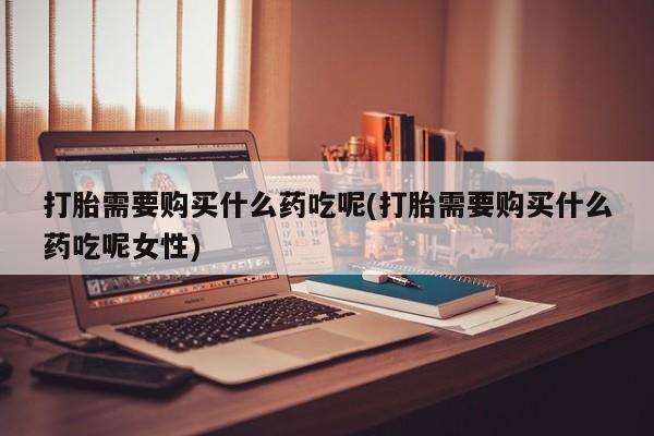 流产药微信打胎需要购买什么药吃呢(打胎需要购买什么药吃呢女性)