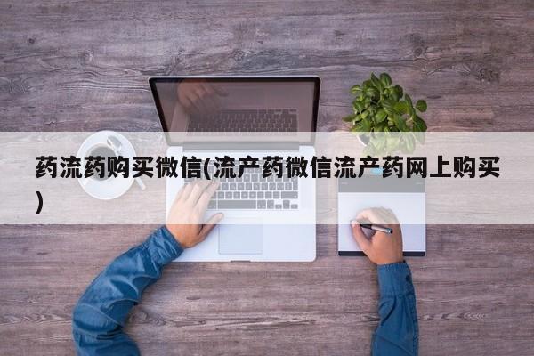 流产药微信药流药购买微信(流产药微信流产药网上购买)