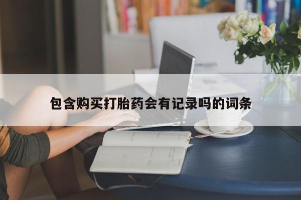 流产药微信包含购买打胎药会有记录吗的词条