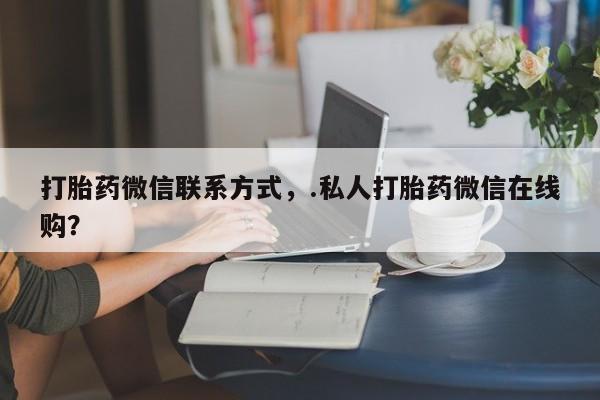 流产药微信打胎药微信联系方式，.私人打胎药微信在线购？